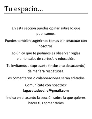 Tu espacio…
En esta sección puedes opinar sobre lo que
publicamos.
Puedes también sugerirnos temas e interactuar con
nosotros.
Lo único que te pedimos es observar reglas
elementales de cortesía y educación.
Te invitamos a expresarte (incluso tu desacuerdo)
de manera respetuosa.
Los comentarios o colaboraciones serán editados.
Comunícate con nosotros:
lagacetadevalle@gmail.com
Indica en el asunto la sección sobre la que quieres
hacer tus comentarios
 