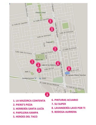 1
2
3
4
5
6
7
9
8
1. LA MAZORCA CONTENTA
2. PIERO’S PIZZA
3. HERRERÍA SANTA LUCÍA
4. PAPELERIA KAMPA
5. HEROES DEL TACO
6. PINTURAS ACUARIO
7. SU SUPER
8. LAVANDERÍA LAVO POR TI
9. BODEGA AURRERA
 