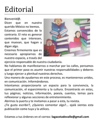 Editorial
Bienvenid@.
Dicen que en nuestro
querido México no leemos.
Estamos convencidos de lo
contrario. El reto es generar
contenidos que interesen,
que muevan, que hagan y
digan algo.
Creemos firmemente que es
necesario apropiarnos de
nuestro espacio, a través del
ejercicio responsable de nuestra ciudadanía.
No hablamos de manifestarnos o marchar por las calles, pensamos
que el primer paso es asumir nuestras responsabilidades y deberes
y luego ejercer a plenitud nuestros derechos.
Una manera de ayudarnos en este proceso, es mantenernos unidos,
en comunicación. Informándonos.
Intentamos proporcionarte un espacio para la convivencia, la
comunicación, el esparcimiento y la cultura. Encontrarás en estas,
tus páginas; noticias, información, poesía, cuentos, temas para
reflexionar y algunas secciones de entretenimiento.
Abrimos la puerta y te invitamos a pasar a esta, tu revista.
¿Te gusta escribir?, ¿Quieres comentar algo?... ojalá sientas esta
publicación como tuya y la utilices.
Estamos a tus órdenes en el correo: lagacetadevalle@gmail.com
 