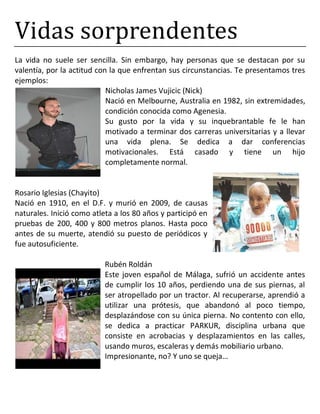 Vidas sorprendentes
La vida no suele ser sencilla. Sin embargo, hay personas que se destacan por su
valentía, por la actitud con la que enfrentan sus circunstancias. Te presentamos tres
ejemplos:
Nicholas James Vujicic (Nick)
Nació en Melbourne, Australia en 1982, sin extremidades,
condición conocida como Agenesia.
Su gusto por la vida y su inquebrantable fe le han
motivado a terminar dos carreras universitarias y a llevar
una vida plena. Se dedica a dar conferencias
motivacionales. Está casado y tiene un hijo
completamente normal.
Rosario Iglesias (Chayito)
Nació en 1910, en el D.F. y murió en 2009, de causas
naturales. Inició como atleta a los 80 años y participó en
pruebas de 200, 400 y 800 metros planos. Hasta poco
antes de su muerte, atendió su puesto de periódicos y
fue autosuficiente.
Rubén Roldán
Este joven español de Málaga, sufrió un accidente antes
de cumplir los 10 años, perdiendo una de sus piernas, al
ser atropellado por un tractor. Al recuperarse, aprendió a
utilizar una prótesis, que abandonó al poco tiempo,
desplazándose con su única pierna. No contento con ello,
se dedica a practicar PARKUR, disciplina urbana que
consiste en acrobacias y desplazamientos en las calles,
usando muros, escaleras y demás mobiliario urbano.
Impresionante, no? Y uno se queja…
 