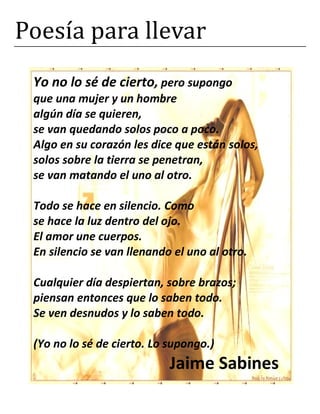 Poesía para llevar
Yo no lo sé de cierto, pero supongo
que una mujer y un hombre
algún día se quieren,
se van quedando solos poco a poco.
Algo en su corazón les dice que están solos,
solos sobre la tierra se penetran,
se van matando el uno al otro.
Todo se hace en silencio. Como
se hace la luz dentro del ojo.
El amor une cuerpos.
En silencio se van llenando el uno al otro.
Cualquier día despiertan, sobre brazos;
piensan entonces que lo saben todo.
Se ven desnudos y lo saben todo.
(Yo no lo sé de cierto. Lo supongo.)
Jaime Sabines
 