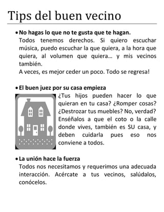 Tips del buen vecino
No hagas lo que no te gusta que te hagan.
Todos tenemos derechos. Si quiero escuchar
música, puedo escuchar la que quiera, a la hora que
quiera, al volumen que quiera… y mis vecinos
también.
A veces, es mejor ceder un poco. Todo se regresa!
El buen juez por su casa empieza
¿Tus hijos pueden hacer lo que
quieran en tu casa? ¿Romper cosas?
¿Destrozar tus muebles? No, verdad?
Enséñalos a que el coto o la calle
donde vives, también es SU casa, y
deben cuidarla pues eso nos
conviene a todos.
La unión hace la fuerza
Todos nos necesitamos y requerimos una adecuada
interacción. Acércate a tus vecinos, salúdalos,
conócelos.
 