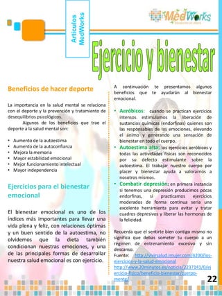 22
Artículos
MedWorks
Beneficios de hacer deporte
La importancia en la salud mental se relaciona
con el deporte y la prevención y tratamiento de
desequilibrios psicológicos.
Algunos de los beneficios que trae el
deporte a la salud mental son:
• Aumento de la autoestima
• Aumento de la autoconfianza
• Mejora la memoria
• Mayor estabilidad emocional
• Mejor funcionamiento intelectual
• Mayor independencia
Ejercicios para el bienestar
emocional
El bienestar emocional es uno de los
índices más importantes para llevar una
vida plena y feliz, con relaciones óptimas
y un buen sentido de la autoestima, no
olvidemos que la dieta también
condicionan nuestras emociones, y una
de las principales formas de desarrollar
nuestra salud emocional es con ejercicio.
A continuación te presentamos algunos
beneficios que te ayudarán al bienestar
emocional.
• Aeróbicos: cuando se practican ejercicios
intensos estimulamos la liberación de
sustancias químicas (endorfinas) quienes son
las responsables de las emociones, elevando
el ánimo y generando una sensación de
bienestar en todo el cuerpo.
• Autoestima alta: los ejercicios aeróbicos y
todas las actividades físicas son reconocidos
por su defecto estimulante sobre la
autoestima. El trabajar nuestro cuerpo por
placer y bienestar ayuda a valorarnos a
nosotros mismos.
• Combatir depresión: en primera instancia
si tenemos una depresión producimos pocas
endorfinas, si practicamos ejercicios
moderados de forma continua sería una
excelente herramienta para evitar y tratar
cuadros depresivos y liberar las hormonas de
la felicidad.
Recuerda que el sentirte bien contigo mismo no
significa que debas someter tu cuerpo a un
régimen de entrenamiento excesivo y sin
descanso.
Fuente: http://vivirsalud.imujer.com/4200/los-
ejercicios-y-la-salud-emocional
http://www.20minutos.es/noticia/2237141/0/ej
ercicio-fisico/beneficio-bienestar/cuerpo-
mente/
 