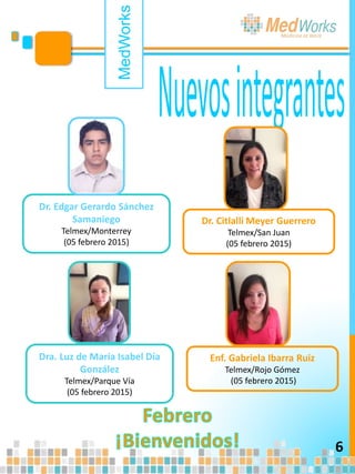 Dra. Luz de María Isabel Día
González
Telmex/Parque Vía
(05 febrero 2015)
MedWorks
6
Dr. Edgar Gerardo Sánchez
Samaniego
Telmex/Monterrey
(05 febrero 2015)
Dr. Citlalli Meyer Guerrero
Telmex/San Juan
(05 febrero 2015)
Enf. Gabriela Ibarra Ruiz
Telmex/Rojo Gómez
(05 febrero 2015)
 