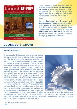 Como colofón a este divertido mes de
                                              diciembre, tuvimos la Fiesta de Navidad con
                                              las familias el jueves 22 y recibimos la visita
                                              por primera vez de Papa Nöel que trajo
                                              regalos para todas y después compartimos
                                              un estupendo chocolate con roscón de
                                              Reyes.
                                              En el Concurso de Belenes del
                                              Ayuntamiento de Pozuelo hemos conseguido
                                              el 2º Accesit y en el de Christmas el 1º
                                              y el 2º en la categoría de mayores. Estos
                                              christmas que han realizado en el taller de
                                              pintura que dirige Mª Jesús han sido los
                                              que hemos enviado para felicitar la Navidad
                                              a amigos y empresas conocidas.




LOURDES Y CHONI
ADIÓS LOURDES

Se acercaba la Nochebuena. Cada uno a su manera
nos preparábamos para la primera de las celebracio-
nes. Un día antes, como queriendo respetar esa
noche y dormida como tantas otras veces en los últi-
mos meses, te despedías de todos nosotros. Tu dura
enfermedad había decidido dejarte descansar y apro-
vechó un bache sin importancia para ayudarte a
dormir para siempre. Atrás quedaban dos años de
sufrimiento y muchos de felicidad, en los que fuiste
muy querida por los qu e te rodeábamos. Tú lo
sabías y mientras te fue posible nos devolvías con
creces ese cariño. Lo hacías con tu bondad, con tu
sonrisa, con tu mirada… con ese pañuelo de papel
que cada mañana guardabas para mí, muy dobladito,
como si de un tesoro si tratara. Y fue precisamente
ese pañuelo el que me recordaba que te ibas apa-
gando, el que me hizo comprender que no iba a ser
el tiempo quien te arrebatara la vida, el que me
ayudó a despedirme de ti muy poco a poco. El primer día que olvidaste cogerlo: pacientemen-
te, separaste las capas de uno que tenías, doblando una de ellas para dármela, con tanto
cariño que no pude evitar que se me saltaran las lágrimas. Esa mañana comprendí que algún
día, sin tú quererlo, también te olvidarías de mí.

Adiós Lourdes, Hasta siempre
Adela
 