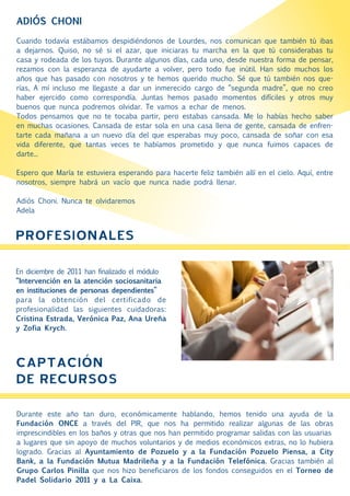 ADIÓS CHONI

Cuando todavía estábamos despidiéndonos de Lourdes, nos comunican que también tú ibas
a dejarnos. Quiso, no sé si el azar, que iniciaras tu marcha en la que tú considerabas tu
casa y rodeada de los tuyos. Durante algunos días, cada uno, desde nuestra forma de pensar,
rezamos con la esperanza de ayudarte a volver, pero todo fue inútil. Han sido muchos los
años que has pasado con nosotros y te hemos querido mucho. Sé que tú también nos que-
rías, A mí incluso me llegaste a dar un inmerecido cargo de “segunda madre”, que no creo
haber ejercido como correspondía. Juntas hemos pasado momentos difíciles y otros muy
buenos que nunca podremos olvidar. Te vamos a echar de menos.
Todos pensamos que no te tocaba partir, pero estabas cansada. Me lo habías hecho saber
en muchas ocasiones. Cansada de estar sola en una casa llena de gente, cansada de enfren-
tarte cada mañana a un nuevo día del que esperabas muy poco, cansada de soñar con esa
vida diferente, que tantas veces te habíamos prometido y que nunca fuimos capaces de
darte...

Espero que María te estuviera esperando para hacerte feliz también allí en el cielo. Aquí, entre
nosotros, siempre habrá un vacío que nunca nadie podrá llenar.

Adiós Choni. Nunca te olvidaremos
Adela


PROFESIONALES

En diciembre de 2011 han finalizado el módulo
“Intervención en la atención sociosanitaria
en instituciones de personas dependientes”
para la obtención del certificado de
profesionalidad las siguientes cuidadoras:
Cristina Estrada, Verónica Paz, Ana Ureña
y Zofia Krych.




CAPTACIÓN
DE RECURSOS
Durante este año tan duro, económicamente hablando, hemos tenido una ayuda de la
Fundación ONCE a través del PIR, que nos ha permitido realizar algunas de las obras
imprescindibles en los baños y otras que nos han permitido programar salidas con las usuarias
a lugares que sin apoyo de muchos voluntarios y de medios económicos extras, no lo hubiera
logrado. Gracias al Ayuntamiento de Pozuelo y a la Fundación Pozuelo Piensa, a City
Bank, a la Fundación Mutua Madrileña y a la Fundación Telefónica. Gracias también al
Grupo Carlos Pinilla que nos hizo beneficiaros de los fondos conseguidos en el Torneo de
Padel Solidario 2011 y a La Caixa.
 