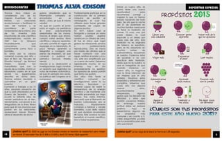 REPORTAJE ESPECIAL
¿Sabías qué? En 2012 se jugó en los Estados Unidos un maratón de basquetbol para romper
un récord. El marcador fue de 11 806 a 11 620 y duró 112 horas. ¡Qué aguante!
¿Sabías qué? La luz viaja de la luna a la tierra en 1.25 segundos.
Iniciar un nuevo año, es
como tener una nueva
oportunidad para
recomenzar, corregir y
mejorar lo que no hemos
estado haciendo del todo
bien. De ahí que la noche
del 31 de diciembre en
muchas familias mexicanas
se tiene la tradición de
comer 12 uvas, una por
cada deseo, lo cual
equivale a un deseo por
cada mes del año. Esta
tradición no es originaria
de México, es española,
pero se ha adoptado en
muchos países de
Latinoamérica, incluyendo
el nuestro. Podemos estar
de acuerdo o no con
practicar esta tradición,
dado que no es nuestra, lo
que es innegable, es que
cuando iniciemos un
nuevo año, lo hagamos
con la firme intención de
ser mejores que el año
anterior. Hacernos estos
propósitos y esforzarnos por
cumplirlos. Sabemos que
cada año nos depara
nuevos retos,
acontecimientos
inesperados, algunos
gratos que nos llenarán de
felicidad y otros que
podrán causarnos tristeza,
sin embargo nuestra
actitud debe ser siempre
positiva. Aquí te
presentamos algunos de
los propósitos más
comunes y en cuanto a ti,
cabe preguntarte ¿cuáles
son tus propósitos para este
año que inicia?
MINIBIOGRAFÍAS
Thomas Alva Edison es
considerado uno de los
mejores inventores de la
historia, sus creaciones
revolucionaron y facilitaron la
vida del hombre y se
convirtieron en parte
fundamental de la misma. Uno
de los inventos más
importantes de este científico
norteamericano, nacido en
1847 fue la lámpara
incandescente, que
conocemos más
comúnmente como foco o
bombilla.
Su amor por la ciencia
comenzó cuando era niño y
leyó el libro de “Escuela de
Filosofía Natural”, de Richard
Green. Quedó tan
maravillado, que con la
ayuda de su madre, montó un
laboratorio casero en el que
recreó los experimentos
descritos en dicha obra.
Thomas estaba decidido a
convertirse en un gran
inventor.
Comenzó a trabajar a los 12
años, sacando provecho de
que su país atravesaba por la
Guerra de Secesión , se le
ocurrió la brillante idea de
vender periódicos en el tren.
Astutamente, convenció a los
telegrafistas de la línea férrea
para que en los anuncios que
ponían en las estaciones,
aparecieran breves titulares
sobre el desarrollo de dicha
guerra, añadiendo que la
información completa se
encontraba en el
diario…claro, ¡el que él mismo
vendía!
Así que en cuanto el joven
subía al vagón, los periódicos
le eran prácticamente
arrebatados de las manos.
Gracias al dinero que ahorró,
compró varias revistas, libros
científicos y algunos aparatos,
con ello convirtió el vagón de
equipajes en su laboratorio. Al
poco tiempo aprendió a
telegrafiar y consiguió una
prensa de impresión, así que
comenzó a publicar un
periódico llamado Weekly
Herald.
Gracias a su dedicación e
investigaciones, logró construir
un aparato que registraba los
votos de manera automática,
así que sin pensarlo dos veces,
los políticos del Congreso se lo
compraron.
Posteriormente participó en la
construcción de la primera
máquina de escribir, el
mimeógrafo, el cual fue
utilizado para hacer grandes
cantidades de copias de
algunos escritos.
En 1877, Edison creó el
fonógrafo y aunque ya varios
habían podido registrar
sonidos en un cilindro de cera,
él fue el único que logró
grabar las vibraciones sonoras
y posteriormente
reproducirlas. Esto se hacía
por medio de cilindros que al
hacer contacto con una
aguja, emitían el sonido y a su
vez, este era amplificado por
un cuerno de metal. Debemos
agradecerle mucho, sin sus
inventos, hoy en día
probablemente no existirían
los aparatos de sonido portátil
que tanto nos gustan.
Dos años más tarde el
científico comenzó sus
investigaciones sobre la luz
eléctrica. Buscaban un
material capaz de resistir la
temperatura de la energía
eléctrica y de mantener una
bombilla encendida por largo
tiempo. Tras varios intentos,
descubrió que el filamento de
bambú carbonizado, era el
indicado. Rápidamente
comenzó a fabricar y vender
bombillas, cuyo éxito radicó
en que duraban encendidas
48 horas. Este avance no sólo
benefició al mundo científico,
sino a todas las personas.
10 3
 