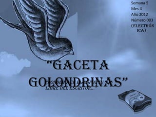 Semana 5
                            Mes 4
                            Año 2012
                            Número 003
                            (Electrón
                               ica)




  “Gaceta
Golondrinas”
  “donde nace el espíritu
  libre del escritor…”
 