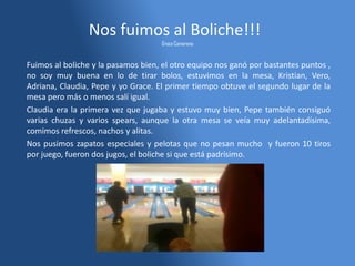 Nos fuimos al Boliche!!!
Grace Camarena
Fuimos al boliche y la pasamos bien, el otro equipo nos ganó por bastantes puntos ,
no soy muy buena en lo de tirar bolos, estuvimos en la mesa, Kristian, Vero,
Adriana, Claudia, Pepe y yo Grace. El primer tiempo obtuve el segundo lugar de la
mesa pero más o menos salí igual.
Claudia era la primera vez que jugaba y estuvo muy bien, Pepe también consiguó
varias chuzas y varios spears, aunque la otra mesa se veía muy adelantadísima,
comimos refrescos, nachos y alitas.
Nos pusimos zapatos especiales y pelotas que no pesan mucho y fueron 10 tiros
por juego, fueron dos jugos, el boliche si que está padrísimo.
 