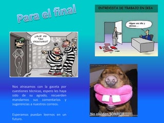 Nos atrasamos con la gaceta por
cuestiones técnicas, espero les haya
sido de su agrado, recuerden
mandarnos sus comentarios y
sugerencias a nuestros correos.
Esperamos puedan leernos en un
futuro.
No olviden SONREIR!!!!!!
 