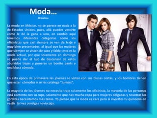 Moda…
Adriana Leyva
La moda en México, no se parece en nada a la
de Estados Unidos, pues, allá puedes vestirte
como le dé la gana a uno, en cambio aquí
tenemos diferentes categorías como los
oficinistas que casi siempre se ven de traje y
muy bien presentados, al igual que las mujeres
que siempre se visten de saco y falda; esta es la
moda actual, por que solamente en domingo
se puede dar el lujo de descansar de estos
aburridos trajes y ponerse un bonito pants y
una blusa cómoda.
En esta época de primavera las jóvenes se visten con sus blusas cortas, y los hombres tienen
que estar cómodos y se les cataloga “juniors”.
La mayoría de los jóvenes no necesita traje solamente los oficinista, la mayoría de las personas
está contenta con su ropa, solamente que hay mucha ropa para mujeres delgadas y nosotras las
gorditas necesitamos más tallas. Yo pienso que la moda es cara pero si inviertes tu quincena en
vestir tal vez consigas novio jaja.
 
