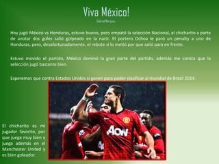 Viva México!
Gabriel Márquez.
Hoy jugó México vs Honduras, estuvo bueno, pero empató la selección Nacional, el chicharito a parte
de anotar dos goles salió golpeado en la nariz. El portero Ochoa le paró un penalty a uno de
Honduras, pero, desafortunadamente, el rebote si lo metió por que salió para en frente.
Estuvo movido el partido, México dominó la gran parte del partido, además me consta que la
selección jugó bastante bien.
Esperemos que contra Estados Unidos si ganen para poder clasificar al mundial de Brasil 2014.
El chicharito es mi
jugador favorito, por
que juega muy bien y
juega además en el
Manchester United y
es bien goleador.
 
