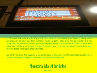 Nuestra ida al boliche
Gabriel Márquez
El 27 de marzo fuimos al boliche que está cerca de plaza universidad, y fue Kristian, Julio y todos
nosotros, me la pasé muy bien, comimos nachos y pollo, comí bien, me gustó estar con mis
amigos de Golondrinas 8, al principio no sabía jugar, pero mi hermano Gilberto tenía 2 trofeos de
jugar bien boliche y me inspiré y comencé a jugar mejor, casi hice chuzas pero se quedaba uno,
pero los tiraba en la segunda oportunidad.
Me sentí muy bien fue divertido y me porté bien, bromeamos mientras tomábamos refresco, y
además me quedé con ganas de volver a ir. Fue un día inolvidable.
 