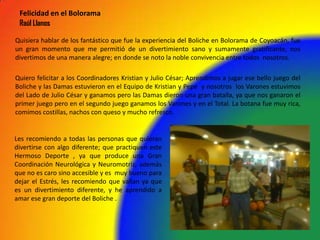 Quisiera hablar de los fantástico que fue la experiencia del Boliche en Bolorama de Coyoacán, fue
un gran momento que me permitió de un divertimiento sano y sumamente gratificante, nos
divertimos de una manera alegre; en donde se noto la noble convivencia entre todos nosotros.
Quiero felicitar a los Coordinadores Kristian y Julio César; Aprendimos a jugar ese bello juego del
Boliche y las Damas estuvieron en el Equipo de Kristian y Pepe y nosotros los Varones estuvimos
del Lado de Julio César y ganamos pero las Damas dieron una gran batalla, ya que nos ganaron el
primer juego pero en el segundo juego ganamos los Varones y en el Total. La botana fue muy rica,
comimos costillas, nachos con queso y mucho refresco.
Felicidad en el Bolorama
Raúl Llanos
Les recomiendo a todas las personas que quieran
divertirse con algo diferente; que practiquen este
Hermoso Deporte , ya que produce una Gran
Coordinación Neurológica y Neuromotriz, además
que no es caro sino accesible y es muy bueno para
dejar el Estrés, les recomiendo que vallan ya que
es un divertimiento diferente, y he aprendido a
amar ese gran deporte del Boliche .
 