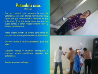 Pintando la casa.
Adriana Leyva
Qué les cuento!, que pintamos la casa de
Golondrinas en color blanco, terminamos muy
rápido por que fuimos muchas personas las que
lo hicimos. A mí me gusta pintar por que así
puedo cantar, el señor Topete también cantó y
Gabriel también cantó.
Ahora espero invertir un dinero para pintar mi
casa, por que ahora que fui está muy despintada.
Me voy a llevar a los de Golondrinas para allá
jajaja.
Cualquier trabajo o talachitas encarguelas a
nosotros, somos buenísimos jajajajaja. Los
Golondrinos.
Saludos y nos vemos luego.
 