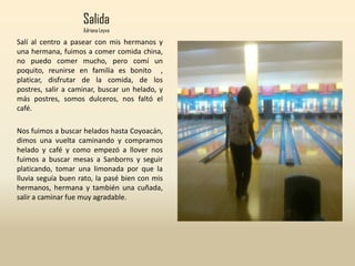 Salida
Adriana Leyva
Salí al centro a pasear con mis hermanos y
una hermana, fuimos a comer comida china,
no puedo comer mucho, pero comí un
poquito, reunirse en familia es bonito ,
platicar, disfrutar de la comida, de los
postres, salir a caminar, buscar un helado, y
más postres, somos dulceros, nos faltó el
café.
Nos fuimos a buscar helados hasta Coyoacán,
dimos una vuelta caminando y compramos
helado y café y como empezó a llover nos
fuimos a buscar mesas a Sanborns y seguir
platicando, tomar una limonada por que la
lluvia seguía buen rato, la pasé bien con mis
hermanos, hermana y también una cuñada,
salir a caminar fue muy agradable.
 
