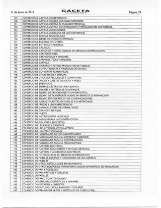 11 de junio de 2013 G 4C ETADEL GOBIERNO Página 29
129. COMERCIO DE ARTÍCULOS DEPORTIVOS.
130. COMERCIO DE ARTÍCULOS PARA DECORAR INTERIORES.
131. COMERCIO DE ARTÍCULOS PARA EL CUIDADO PERSONAL.
132. COMERCIO DE ARTÍCULOS PARA CONSTRUCCIÓN Y REPARACIONES DOMESTICAS.
133. COMERCIO DE ARTÍCULOS RELIGIOSOS.
134. COMERCIO DE ARTÍCULOS USADOS DE USO DOMESTICO.
135. COMERCIO DE BEBIDAS ALCOHÓLICAS
136. COMERCIO DE BIENES DE CONSUMO PRIVADO.
137. COMERCIO DE BOLETOS DE LOTERÍA.
138. COMERCIO DE BOTANAS Y FRITURAS.
139. COMERCIO DE CALZADO.
140. COMERCIO DE CAMIONES Y AUTOS USADOS SIN SERVICIO DE REPARACIÓN.
141. COMERCIO DE CARNES DE AVES.
142. COMERCIO DE CARNES ROJAS Y SIMILARES.
143. COMERCIO DE CASIMIRES, TELAS Y SIMILARES.
144. COMERCIO DE CERVEZA.
145. COMERCIO DE CIGARROS Y OTROS PRODUCTOS DE TABACO.
146. COMERCIO DE COMPUTADORAS Y MAQUINAS DE OFICINA. •
147. COMERCIO DE CONSERVAS ALIMENTICIAS.
148. COMERCIO DE CHILES SECOS Y ESPECIAS.
149. COMERCIO DE CHOCOLATES, DULCES Y CONFITURAS.
150. COMERCIO DE DISCOS Y CASETES DE AUDIO Y VIDEO.
151. COMERCIO DE EMBUTIDOS.
152. COMERCIO DE ENSERES ELÉCTRICOS LÍNEA BLANCA.
153. COMERCIO DE ENVASES Y MATERIALES DE EMPAQUE.
154. COMERCIO DE EQUIPO DE PROCESAMIENTO INFORMÁTICO.
155. COMERCIO DE EQUIPO DE TRANSPORTE NUEVO SIN SERVICIO DE REPARACIÓN.
156. COMERCIO DE EQUIPO FOTOGRÁFICO Y DE COMUNICACIONES.
157. COMERCIO DE FLORES Y PLANTAS NATURALES Y/0 ARTIFICIALES.
158. COMERCIO DE FRUTAS Y LEGUMBRES FRESCAS.
159. COMERCIO DE GANADO Y AVES DE CORRAL VIVOS.
160. COMERCIO DE GRANOS Y SEMILLAS.
161. COMERCIO DE HUEVO.
162. COMERCIO DE INSTRUMENTOS MUSICALES.
163. COMERCIO DE INSUMOS PARA LA CONSTRUCCIÓN.
164. COMERCIO DE JUGUETES Y BICICLETAS.
165. COMERCIO DE LÁMPARAS Y CANDILES.
166. COMERCIO DE LECHE Y PRODUCTOS LÁCTEOS.
167. COMERCIO DE LLANTAS Y CÁMARAS.
168. COMERCIO DE MAQUINARIA DE USO AGROPECUARIO.
169. COMERCIO DE MAQUINARIA PARA EL COMERCIO Y SERVICIO.
170. COMERCIO DE MAQUINARIA PARA LA CONSTRUCCIÓN.
171. COMERCIO DE MAQUINARIA PARA LA MANUFACTURA.
172. COMERCIO DE MATERIAL ELÉCTRICO.
173. COMERCIO DE MATERIAL PARA DISEÑO Y PINTURA ARTÍSTICA.
174. COMERCIO DE MATERIAL Y ACCESORIOS ELÉCTRICOS.
175. COMERCIO DE MOTOCICLETAS SIN SERVICIO DE REPARACIÓN.
176. COMERCIO DE MUEBLES, EQUIPOS Y MAQUINARIA DE USO GENERAL.
177. COMERCIO DE MUEBLES.
178. COMERCIO DE OTROS ARTÍCULOS DE ESPARCIMIENTO.
179. COMERCIO DE OTROS EQUIPOS DE TRANSPORTE USADOS SIN SERVICIO DE REPARACIÓN.
180. COMERCIO DE PAN Y TORTILLAS.
181. COMERCIO DE PAN, PASTELES Y GALLETAS.
182. COMERCIO DE PAÑALES.
183. COMERCIO DE PAPEL Y CARTÓN NUEVO.
184. COMERCIO DE PERFUMES, COSMÉTICOS Y SIMILARES.
185. COMERCIO DE PESCADOS Y MARISCOS.
186. COMERCIO DE PINTURAS, LACAS, BARNICES Y SIMILARES.
187. COMERCIO DE PRENDAS DE VESTIR Y ARTÍCULOS DE CUERO O PIEL
 