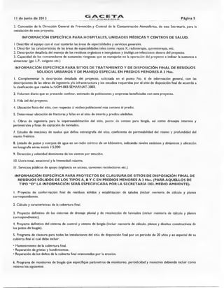 II de junio de 2013
GACETAn'EL_ GO BIERNO Página 5
2. Concesión de la Dirección General de Prevención y Control de la Contaminación Atmosférica, de esta Secretaría, para la
instalación de este proyecto.
INFORMACIÓN ESPECÍFICA PARA HOSPITALES, UNIDADES MÉDICAS Y CENTROS DE SALUD.
I Describir el equipo con el cual contarán las áreas de especialidades y servicios generales.
I. Describir las características de las áreas de especialidades tales como: rayos X, radioterapia, quimioterapia, etc.
2. Descripción detallada del manejo de los residuos orgánicos e inorgánicos y biológicos-infecciosos dentro del proyecto.
3. Capacidad de los contenedores de sustancias riesgosas que se manejarán en la operación del proyecto e indicar la sustancia a
almacenar (gas L.P., oxígeno etc.)
INFORMACIÓN ESPECÍFICA PARA SITIOS DE TRATAMIENTO Y DE DISPOSICIÓN FINAL DE RESIDUOS
SÓLIDOS URBANOS Y DE MANEJO ESPECIAL EN PREDIOS MENORES A 3 Has.
I. Complementar la descripción detallada del proyecto, solicitada en el punto No. 6 de información general, con las
descripciones de las obras de ingeniería y/o infraestructura y los estudios requeridas por el sitio de disposición final de acuerdo a
la clasificación que realiza la NOM-083-SEMARNAT-2003.
2. Volumen diario que se pretende confinar, estimado de poblaciones y empresas beneficiadas con este proyecto.
3. Vida útil del proyecto.
4. Ubicación física del sitio, con respecto al núcleo poblacional más cercano al predio.
5. Determinar ubicación de fracturas y fallas en el sitio de interés y predios aledaños.
6. Obras de ingeniería para la impermeabilización del sitio, pozos de venteo para biogás, así como drenajes internos y
perimetrales y fosas de captación de lixiviados.
7. Estudio de mecánica de suelos que defina estratigrafía del sitio, coeficiente de permeabilidad del mismo y profundidad del
manto freático.
8. Listado de pozos y cuerpos de agua en un radio mínimo de un kilómetro, indicando niveles estáticos y dinámicos y ubicación
en fotografía aérea escala 1:5,000.
9. Dirección y velocidad dominante de los vientos por estación.
10.Lluvia total, estacional y la Intensidad máxima.
1 I. Servicios públicos de apoyo (vigilancia en acceso, camiones recolectores etc.).
INFORMACIÓN ESPECÍFICA PARA PROYECTOS DE CLAUSURA DE SITIOS DE DISPOSICIÓN FINAL DE
RESIDUOS SÓLIDOS DE LOS TIPOS A, B Y C EN PREDIOS MENORES A 3 Has. (PARA AQUELLOS DE
TIPO "D" LA INFORMACIÓN SERÁ ESPECIFICADA POR LA SECRETARÍA DEL MEDIO AMBIENTE).
I. Proyecto de conformación final de residuos sólidos y estabilización de taludes (incluir memoria de cálculo y planos
correspondientes.
2. Cálculo y características de la cobertura final.
3. Proyecto definitivo de los sistemas de drenaje pluvial y de recolección de lixiviados (incluir memoria de cálculo y planos
correspondientes).
4. Proyecto definitivo del sistema de control y venteo de biogás (incluir memoria de cálculo, planos y diseños constructivos de
los pozos de biogás).
5. Programa de clausura para todas las instalaciones del sitio de disposición final por un periodo de 20 años y en especial de su
cubierta final el cual debe incluir:
• Mantenimiento de la cobertura final.
• Reparación de grietas y hundimientos.
• Reparación de los daños de la cubierta final ocasionados por la erosión.
6. Programa de monitoreo de biogás que especifique parámetros de monitoreo, periodicidad y muestreo debiendo incluir como
mínimo los siguientes:
 