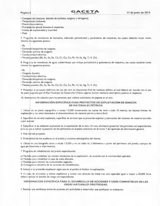 Página 6 AC ETAEDEL. GO EL I E IF2. INI €2. de junio de 2013
• Composición (metano, dióxido de carbono, oxígeno y nitrógeno).
• Temperatura ambiente.
• Presión barométrica.
• Precipitación pluvial durante el muestreo.
• índices de explosividad y toxicidad
• Flujo.
7. Programa de monitoreo de lixiviados, indicando periodicidad y parámetros de muestreo, los cuales deberán incluir como
mínimo los siguientes puntos:
• Ph.
• Demanda bioquímica de oxígeno.
• Demanda química de oxígeno.
• Conductividad eléctrica.
• Metales pesados (Sb, As, Ba, Be, Cd, Cr, Co, Cu, Pb, Ni, Se, Ag, Ti, V, Zn).
8. Prograpia de monitoreo de aguas subterráneas que incluya periodicidad y parámetros de muestreo, los cuales incluirán como
mínimo ill•s siguientes puntos:
• Ph.
• Oxígeno disuelto.
• Conductividad eléctrica.
• Demanda bioquímica de oxígeno.
• Demanda química de oxígeno.
• Metales pesados (Sb, As, Ba, Be, Cd, Cr, Co, Cu, Pb, Ni, Se, Ag, Ti, V, Zn).
9. Presentar el proyecto definitivo de uso del sitio de disposición final de residuos sólidos, el cual deberá ser acorde con el uso
de suelo asignado por el Plan Municipal de Desarrollo Urbano vigente (incluir memoria descriptiva y planos al respecto).
10.Alternativas de solución para las personas que realizan actividades de pepena en el sitio.
INFORMACIÓN ESPECÍFICA PARA PROYECTOS DE EXPLOTACIÓN DE BANCOS
DE MATERIALES PÉTREOS.
1. Ubicar en un plano topográfico a escala 1:2,000 conteniendo las curvas de nivel a cada 10 metros, los futuros frentes de
explotación y los sitios destinados al almacenamiento de material pétreo y tierra fértil.
2. Superficie de terreno explotada, superficie de terreno que se pretende explotar y estimación del volumen de material extraído
y por extraer.
3. Especificar si se utilizarán explosivos en la explotación de la mina. En caso afirmativo presentar los permisos correspondientes
para su uso e indicar la posición de los polvorines en el plano solicitado en el inciso 7 del apartado de información general.
4. Vida útil del proyecto.
5. Profundidad de los acuíferos en el predio y columna estratigráfica del mismo.
6. Ubicar en una fotografía aérea a escala 1:5,000 y en un radio de 2 kilómetros a partir del perímetro del predio, cuerpos de
agua permanentes o intermitentes.
7. Programa de rehabilitación del predio especificando:
a) Medidas para estabilizar los taludes resultantes de la explotación, de acuerdo con la normatividad aplicable.
b) Medidas para rehabilitar la capa de suelo afectada.
c) Medidas para restituir las comunidades vegetales.
d) Cronograma tentativo de las acciones de rehabilitación.
8. Indicar si se pretende establecer algún uso en el predio al finalizar la explotación.
9. En caso de almacenar y utilizar explosivos y contar con almacén de diesel con una capacidad igual o mayor a 20,000 litros
deberá realizar el estudio de riesgo correspondiente.
INFORMACIÓN ESPECÍFICA PARA EL DESARROLLO DE ACCIONES Y USOS COMPATIBLES EN LAS
ÁREAS NATURALES PROTEGIDAS.
1. Realizar una semblanza breve de acciones y/o actividades a desarrollar que justifiquen su evaluación.
 