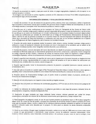 Página 8 11 de junio de 2013EDEL GOBIERNO
• El estudio se presentará en original y copia para acuse de recibo, en juegos engargolados, empleando arillo de espiral; no se
recibirán Carpetas ni similares.
• Se entregará copia del estudio en archivo magnético contenido en CD, elaborado en formato Word 2000, incluyendo planos y
documentación legal y técnica escaneada.
INFORMACIÓN GENERAL Y EVALUACIÓN DE IMPACTOS.
I. Nombre del promotor. En caso de tratarse de una persona jurídica colectiva incluir acta constitutiva y señalar al apoderado
legal inclulyendo el instrumento notarial que lo acredite. Para personas físicas el Registro Federal de Contribuyentes, en caso de
autoridades estatales o municipales incluir documentación probatoria relativa a cargos.
2. Dirección para oír y recibir notificaciones en los municipios de Toluca y/o Tlalnepantla de Baz, Estado de México (calle,
número, colonia, localidad, código postal y teléfono), persona responsable del proyecto, croquis de localización y vías de acceso.
En caso de que no se cuente con domicilio para oír y recibir notificaciones en los municipios citados el promotor deberá señalar
que recibirá las notificaciones por estrados de conformidad con el Código de Procedimientos Administrativos del Estado de
México. NOTA: En caso de presentar el estudio en la Comisión Estatal de Atención Empresarial del Gobierno del Estado de
México de la Secretaría de Desarrollo Económico, la notificación será ante esta, en los términos establecidos en el Capítulo
Sexto del Reglamento de Mejora Regulatoria y de la Atención a la Actividad Artesanal.
3. Dirección del predio donde se pretende realizar el proyecto (calle, número, colonia, localidad, municipio, código postal y
teléfono) y croquis de localización indicando vías de acceso; así como la descripción de las actividades que se realizan en las
colindancias inmediatas al predio, incluir fotografías recientes del predio y sus colindancias.
4. Nombre del proyecto, memoria descriptiva del mismo describiendo con detalle los procesos y procedimientos que involucra
e indicando las diferentes etapas que se implementarán (preparación del terreno, construcción y operación). Incluir cronogramas
de trabajo, diagramas de flujo, listados y volúmenes de manejo de materias primas, listado de maquinaria y equipo utilizados,
combustibles empleados, volumen de almacenamiento de éstos y características de los sistemas de almacenamiento.
5. Señalar la superficie total del predio y la superficie del mismo que se requiere para el proyecto haciendo un desglose de áreas
y destino de las mismas, representándolas en un plano de conjunto del proyecto en el que se señalen las restricciones por
derechos de vías, tendidos eléctricos, duetos, cuerpos de agua, etc.
6. Situación legal del predio. Incluir la documentación probatoria de posesión o propiedad (testimonio notarial, contrato de
arrendamiento, etc.).
7. Usos del suelo en el predio en cuestión según el Plan Municipal de Desarrollo Urbano ó similar, Decreto u otros vigentes y
aplicables. Incluir la documentación probatoria como Cédula Informativa de Zonificación, Licencia de Uso de Suelo, etc.
8. Dictamen técnico de Ordenamiento Ecológico, para el predio donde se pretenda realizar el proyecto, emitido por la
Dirección de Ordenamiento Ecológico.
9. Ubicación del sitio del proyecto con respecto a áreas naturales protegidas cercanas.
10.Ubicación física del predio con referencias de coordenadas geográficas y UTM de cada uno de los vértices de la poligonal del
mismo
I I. Señalar los volúmenes de residuos peligrosos y no peligrosos generados en cada etapa del proyecto, indicando forma de
almacenamiento, transporte y métodos de disposición final.
12. Generación de aguas residuales por etapa, señalando fuente emisora, volumen generado por unidad de tiempo,
características y estimación del volumen de los elementos contaminantes que se generarán y cuerpo receptor final.
13.Plano topográfico de poligonal a escala, en caso de que el predio presente una pendiente mayor al 10% el plano topográfico
deberá incluir las curvas de nivel del predio, y proyecto de movimiento de terracerías donde se señale la presencia de cortes,
zonas que se pretendan rellenar, número y especie de los individuos arbóreos presentes, señalando las especies y el estado que
guardan e indicando cuales serán afectados por el proyecto. En dicho plano se ubicarán los demás elementos ambientales
sobresaliéntes.
14.Ubica)- en una ortofoto, (Google maps), la poligonal del predio y señalar en un radio de 1,000 metros en torno a este, cauces
y cuerpos de agua permanentes o intermitentes, masas arbóreas, centros de población, conjuntos habitacionales, minas,
tiraderos, rellenos sanitarios, zonas industriales, terminales aéreas o de autobuses, parques, zonas de reserva ecológica, áreas
 
