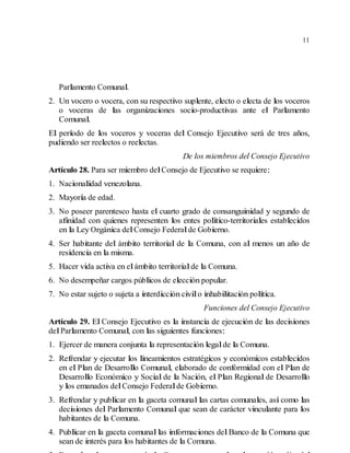11
Parlamento Comunal.
2. Un vocero o vocera, con su respectivo suplente, electo o electa de los voceros
o voceras de las organizaciones socio-productivas ante el Parlamento
Comunal.
El período de los voceros y voceras del Consejo Ejecutivo será de tres años,
pudiendo ser reelectos o reelectas.
De los miembros del Consejo Ejecutivo
Artículo 28. Para ser miembro delConsejo de Ejecutivo se requiere:
1. Nacionalidad venezolana.
2. Mayoría de edad.
3. No poseer parentesco hasta el cuarto grado de consanguinidad y segundo de
afinidad con quienes representen los entes político-territoriales establecidos
en la Ley Orgánica delConsejo Federalde Gobierno.
4. Ser habitante del ámbito territorial de la Comuna, con al menos un año de
residencia en la misma.
5. Hacer vida activa en elámbito territorialde la Comuna.
6. No desempeñar cargos públicos de elección popular.
7. No estar sujeto o sujeta a interdicción civilo inhabilitación política.
Funciones del Consejo Ejecutivo
Artículo 29. El Consejo Ejecutivo es la instancia de ejecución de las decisiones
delParlamento Comunal, con las siguientes funciones:
1. Ejercer de manera conjunta la representación legalde la Comuna.
2. Refrendar y ejecutar los lineamientos estratégicos y económicos establecidos
en el Plan de Desarrollo Comunal, elaborado de conformidad con el Plan de
Desarrollo Económico y Social de la Nación, el Plan Regional de Desarrollo
y los emanados delConsejo Federalde Gobierno.
3. Refrendar y publicar en la gaceta comunal las cartas comunales, así como las
decisiones del Parlamento Comunal que sean de carácter vinculante para los
habitantes de la Comuna.
4. Publicar en la gaceta comunallas informaciones delBanco de la Comuna que
sean de interés para los habitantes de la Comuna.
 