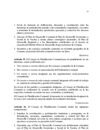 14
1. Servir de instancia de deliberación, discusión y coordinación entre las
instancias de participación popular y las comunidades organizadas, con miras
a armonizar la formulación, aprobación, ejecución y control de los diversos
planes y proyectos.
2. Adecuar el Plan de Desarrollo Comunal al Plan de Desarrollo Económico y
Social de la Nación y demás planes estratégicos nacionales; al Plan de
Desarrollo Regional y a los lineamientos establecidos en el decreto de
creación delDistrito Motor de Desarrollo alque pertenezca la Comuna.
3. Incentivar a los consejos comunales existentes en el ámbito geográfico de la
Comuna, alejercicio delciclo comunalen todas sus fases.
Miembros
Artículo 35. El Consejo de Planificación Comunal para el cumplimiento de sus
funciones, estará conformado por:
1. Tres voceros o voceras electos por los consejos comunales de la Comuna.
2. Dos voceros o voceras en representación delParlamento Comunal.
3. Un vocero o vocera designado por las organizaciones socio-productivas
comunitarias.
4. Un vocero o vocera de cada consejo comunal, integrante delcomité de trabajo
en materia de ordenación y gestión delterritorio.
En el caso de los pueblos y comunidades indígenas, el Consejo de Planificación
Comunal se conformará de acuerdo con la normativa establecida en la ley
respectiva, tomando en cuenta sus usos, costumbres y tradiciones.
ElConsejo de Planificación Comunal, almomento de su instalación designará de
su seno y por votación de mayoría simple alcoordinador delmismo.
Competencias
Artículo 36. El Consejo de Planificación Comunal, tendrá las siguientes
competencias:
1. Impulsar la coordinación y participación ciudadana y protagónica en la
formulación, ejecución, seguimiento, evaluación y control del Plan de
Desarrollo Comunal, así como de otros planes, programas y acciones que se
ejecuten o se proyecte su ejecución en la Comuna.
2. Garantizar que el Plan de Desarrollo Comunal esté debidamente articulado
con el Plan de Desarrollo Económico y Social de la Nación, el Plan de
 