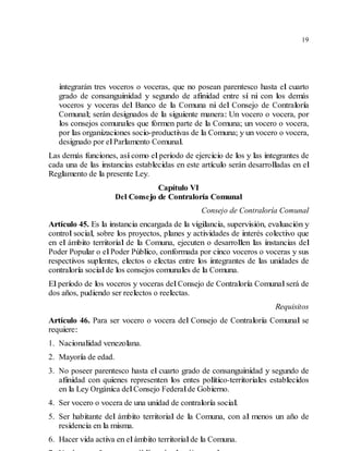 19
integrarán tres voceros o voceras, que no posean parentesco hasta el cuarto
grado de consanguinidad y segundo de afinidad entre sí ni con los demás
voceros y voceras del Banco de la Comuna ni del Consejo de Contraloría
Comunal; serán designados de la siguiente manera: Un vocero o vocera, por
los consejos comunales que formen parte de la Comuna; un vocero o vocera,
por las organizaciones socio-productivas de la Comuna; y un vocero o vocera,
designado por elParlamento Comunal.
Las demás funciones, asícomo elperiodo de ejercicio de los y las integrantes de
cada una de las instancias establecidas en este artículo serán desarrolladas en el
Reglamento de la presente Ley.
Capítulo VI
Del Consejo de Contraloría Comunal
Consejo de Contraloría Comunal
Artículo 45. Es la instancia encargada de la vigilancia, supervisión, evaluación y
control social, sobre los proyectos, planes y actividades de interés colectivo que
en el ámbito territorial de la Comuna, ejecuten o desarrollen las instancias del
Poder Popular o elPoder Público, conformada por cinco voceros o voceras y sus
respectivos suplentes, electos o electas entre los integrantes de las unidades de
contraloría socialde los consejos comunales de la Comuna.
El período de los voceros y voceras delConsejo de Contraloría Comunalserá de
dos años, pudiendo ser reelectos o reelectas.
Requisitos
Artículo 46. Para ser vocero o vocera del Consejo de Contraloría Comunal se
requiere:
1. Nacionalidad venezolana.
2. Mayoría de edad.
3. No poseer parentesco hasta el cuarto grado de consanguinidad y segundo de
afinidad con quienes representen los entes político-territoriales establecidos
en la Ley Orgánica delConsejo Federalde Gobierno.
4. Ser vocero o vocera de una unidad de contraloría social.
5. Ser habitante del ámbito territorial de la Comuna, con al menos un año de
residencia en la misma.
6. Hacer vida activa en elámbito territorialde la Comuna.
 