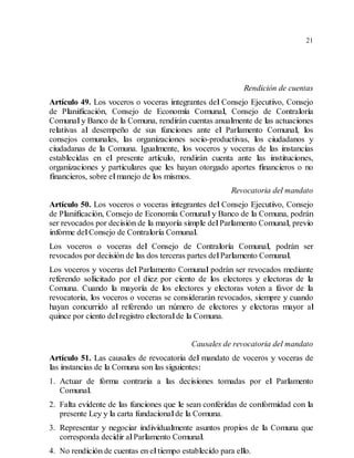 21
Rendición de cuentas
Artículo 49. Los voceros o voceras integrantes del Consejo Ejecutivo, Consejo
de Planificación, Consejo de Economía Comunal, Consejo de Contraloría
Comunaly Banco de la Comuna, rendirán cuentas anualmente de las actuaciones
relativas al desempeño de sus funciones ante el Parlamento Comunal, los
consejos comunales, las organizaciones socio-productivas, los ciudadanos y
ciudadanas de la Comuna. Igualmente, los voceros y voceras de las instancias
establecidas en el presente artículo, rendirán cuenta ante las instituciones,
organizaciones y particulares que les hayan otorgado aportes financieros o no
financieros, sobre elmanejo de los mismos.
Revocatoria del mandato
Artículo 50. Los voceros o voceras integrantes del Consejo Ejecutivo, Consejo
de Planificación, Consejo de Economía Comunaly Banco de la Comuna, podrán
ser revocados por decisión de la mayoría simple delParlamento Comunal, previo
informe delConsejo de Contraloría Comunal.
Los voceros o voceras del Consejo de Contraloría Comunal, podrán ser
revocados por decisión de las dos terceras partes delParlamento Comunal.
Los voceros y voceras del Parlamento Comunal podrán ser revocados mediante
referendo solicitado por el diez por ciento de los electores y electoras de la
Comuna. Cuando la mayoría de los electores y electoras voten a favor de la
revocatoria, los voceros o voceras se considerarán revocados, siempre y cuando
hayan concurrido al referendo un número de electores y electoras mayor al
quince por ciento delregistro electoralde la Comuna.
Causales de revocatoria del mandato
Artículo 51. Las causales de revocatoria del mandato de voceros y voceras de
las instancias de la Comuna son las siguientes:
1. Actuar de forma contraria a las decisiones tomadas por el Parlamento
Comunal.
2. Falta evidente de las funciones que le sean conferidas de conformidad con la
presente Ley y la carta fundacionalde la Comuna.
3. Representar y negociar individualmente asuntos propios de la Comuna que
corresponda decidir alParlamento Comunal.
4. No rendición de cuentas en eltiempo establecido para ello.
 