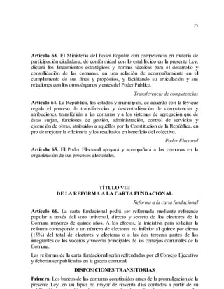 25
Artículo 63. El Ministerio del Poder Popular con competencia en materia de
participación ciudadana, de conformidad con lo establecido en la presente Ley,
dictará los lineamientos estratégicos y normas técnicas para el desarrollo y
consolidación de las comunas, en una relación de acompañamiento en el
cumplimiento de sus fines y propósitos, y facilitando su articulación y sus
relaciones con los otros órganos y entes delPoder Público.
Transferencia de competencias
Artículo 64. La República, los estados y municipios, de acuerdo con la ley que
regula el proceso de transferencias y descentralización de competencias y
atribuciones, transferirán a las comunas y a los sistemas de agregación que de
éstas surjan, funciones de gestión, administración, control de servicios y
ejecución de obras, atribuidos a aquéllos por la Constitución de la República, en
pro de mejorar la eficiencia y los resultados en beneficio delcolectivo.
Poder Electoral
Artículo 65. El Poder Electoral apoyará y acompañará a las comunas en la
organización de sus procesos electorales.
TÍTULO VIII
DE LA REFORMA A LA CARTA FUNDACIONAL
Reforma a la carta fundacional
Artículo 66. La carta fundacional podrá ser reformada mediante referendo
popular a través del voto universal, directo y secreto de los electores de la
Comuna mayores de quince años. A los efectos, la iniciativa para solicitar la
reforma corresponde a un número de electores no inferior al quince por ciento
(15%) del total de electores y electoras o a las dos terceras partes de los
integrantes de los voceros y voceras principales de los consejos comunales de la
Comuna.
Las reformas de la carta fundacional serán refrendadas por el Consejo Ejecutivo
y deberán ser publicadas en la gaceta comunal.
DISPOSICIONES TRANSITORIAS
Primera. Los bancos de las comunas constituidos antes de la promulgación de la
presente Ley, en un lapso no mayor de noventa días contados a partir de su
 