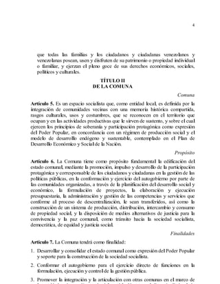 4
que todas las familias y los ciudadanos y ciudadanas venezolanos y
venezolanas posean, usen y disfruten de su patrimonio o propiedad individual
o familiar, y ejerzan el pleno goce de sus derechos económicos, sociales,
políticos y culturales.
TÍTULO II
DE LA COMUNA
Comuna
Artículo 5. Es un espacio socialista que, como entidad local, es definida por la
integración de comunidades vecinas con una memoria histórica compartida,
rasgos culturales, usos y costumbres, que se reconocen en el territorio que
ocupan y en las actividades productivas que le sirven de sustento, y sobre elcual
ejercen los principios de soberanía y participación protagónica como expresión
del Poder Popular, en concordancia con un régimen de producción social y el
modelo de desarrollo endógeno y sustentable, contemplado en el Plan de
Desarrollo Económico y Socialde la Nación.
Propósito
Artículo 6. La Comuna tiene como propósito fundamental la edificación del
estado comunal, mediante la promoción, impulso y desarrollo de la participación
protagónica y corresponsable de los ciudadanos y ciudadanas en la gestión de las
políticas públicas, en la conformación y ejercicio del autogobierno por parte de
las comunidades organizadas, a través de la planificación del desarrollo social y
económico, la formulación de proyectos, la elaboración y ejecución
presupuestaria, la administración y gestión de las competencias y servicios que
conforme al proceso de descentralización, le sean transferidos, así como la
construcción de un sistema de producción, distribución, intercambio y consumo
de propiedad social, y la disposición de medios alternativos de justicia para la
convivencia y la paz comunal, como tránsito hacia la sociedad socialista,
democrática, de equidad y justicia social.
Finalidades
Artículo 7. La Comuna tendrá como finalidad:
1. Desarrollar y consolidar elestado comunalcomo expresión delPoder Popular
y soporte para la construcción de la sociedad socialista.
2. Conformar el autogobierno para el ejercicio directo de funciones en la
formulación, ejecución y controlde la gestión pública.
3. Promover la integración y la articulación con otras comunas en el marco de
 