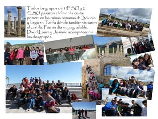 Todos los grupos de 1ºESO y 2
ºESO pasaron el día en la costa:
primero en las ruinas romanas de Bolonia
y luego en Tarifa dónde también visitaron
el castillo. Fue un día muy agradable.
David, Laura y Josiane acompañaron a
los dos grupos.
 