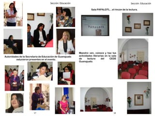 17 18
Autoridades de la Secretaria de Educación de Guanajuato
estuvieron presentes en el evento.
Sala PAPALOTL…el rincón de la lectura.
Maestro ven, conoce y haz tus
actividades literarias en la sala
de lectura del CEDE
Guanajuato.
 
