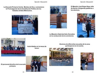 2019
La Escuela Primaria Carlos Montes de Oca, conmemora
la Promulgación de la Constitución Política de los
Estados Unidos Mexicanos.
Alumnos de diferentes escuelas de la zona
participaron en el evento.Autoridades en la mesa de
honor.
El personal directivo de la escuela
primaria
La Maestra Gabriela Soto González
en la conducción de la ceremonia
El Maestro Joel Rojas Raya Jefe
de Sector dirigiendo palabras a
los alumnos.
 