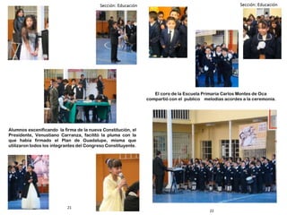 22
21
Alumnos escenificando la firma de la nueva Constitución, el
Presidente, Venustiano Carranza, facilitó la pluma con la
que había firmado el Plan de Guadalupe, misma que
utilizaron todos los integrantes del Congreso Constituyente.
El coro de la Escuela Primaria Carlos Montes de Oca
compartió con el publico melodías acordes a la ceremonia.
 