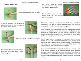 2625
Sección: Ciencia y Tecnología Sección: Ciencia y Tecnología
Tubos musicales
¿Cómo se puede hacer sonar un tubo?
De muchas maneras. Una de ellas es
golpeando la boca del tubo con la palma
de la mano. ¿Cómo se oye?
¿Cómo es el sonido si el tubo es más largo?
A cada longitud le corresponde un tono:
a un tubo corto, tono agudo y a uno
largo, tono grave.
Con varios tubos es posible
construir un instrumento para tocar
una melodía, es el tubófono.
Este tubófono cubre una octava
musical, de do a do y aquí escuchas
una breve melodía.
El tono de un sonido que escuchamos depende de la frecuencia de la
onda sonora. Una onda de frecuencia grande es percibida como un
sonido agudo y uno de frecuencia baja se oye grave.
El aire contenido en el interior de un tubo es el que vibra y es posible
sostener una vibración en él sólo si es de cierta frecuencia que
depende de la longitud del tubo, por eso cada uno de los tubos
produce un sonido de tono diferente a los demás. Los tubos largos
producen tonos bajos y los cortos, agudos.
Cuando la palma de la mano pega en la boca del tubo, el aire del
interior del tubo sufre una compresión rápida, que se propaga por el
interior del tubo. Esa perturbación contiene muchas frecuencias pero
sólo una de ellas perdura resonando en el aire del tubo. Es como si el
tubo escogiera la onda adecuada según su longitud.
El aire del interior del tubo vibra, pero también lo hace el aire que está
en el exterior del tubo en las regiones cercanas a los extremos
abiertos. Una manera sencilla de tomar en cuenta ese efecto es
considerar al tubo como si fuera un poco más largo de lo que es. Esa
longitud extra resulta ser proporcional al diámetro interior del tubo, y
es buena
 
