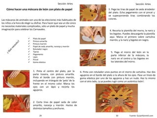 Sección: Artes Sección: Artes
Cómo hacer una máscara de león con plato de papel
1. Pinta el centro del plato, por la
parte trasera, con pintura amarilla.
Pinta el borde con pintura marrón,
incluyendo en triángulo de 'pelo' de la
frente en el mismo color. Marca los
ojos con un lápiz y recorta los
agujeros.
2. Corta tiras de papel seda de color
amarillo, naranja y marrón. Hazlos de
distintos tamaños y anchuras.
4. Recorta la plantilla del morro, la nariz y
los bigotes. Puedes descargarte la plantilla
aquí. Marca el primero sobre cartulina
marrón, y la nariz y bigotes en negro.
5. Pega el morro del león en la
parte inferior de la máscara, la
nariz en el centro y los bigotes en
los laterales del morro.
6. Pinta con rotulador unos puntos en el morro de cartulina. Haz dos
agujeros en el borde del plato a la altura de los ojos. Pasa un trozo de
goma elástica por uno de los agujeros y haz un nudo. Haz lo mismo
con el otro lado, ¡y ya puedes rugir como un auténtico león!.
Fuente: Guiainfanmtil.com
Las máscaras de animales son una de las elecciones más habituales de
los niños a la hora de elegir su disfraz. Para hacer que sea un día único
no necesitas materiales complicados, sólo un plato de papel y mucha
imaginación para celebrar los Carnavales.
 Plato de papel
 Pintura amarilla
 Pintura marrón
 Papel de seda amarillo, naranja y marrón
 Rotulador negro
 Tijeras
 Pegamento
 Lápiz
 Pincel
 Goma elástica
3029
 