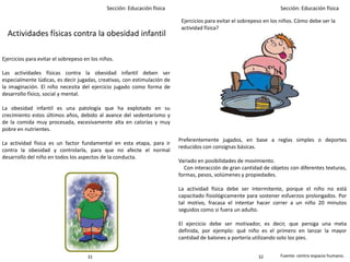 Sección: Educación física Sección: Educación física
Actividades físicas contra la obesidad infantil
Ejercicios para evitar el sobrepeso en los niños.
Las actividades físicas contra la obesidad infantil deben ser
especialmente lúdicas, es decir jugadas, creativas, con estimulación de
la imaginación. El niño necesita del ejercicio jugado como forma de
desarrollo físico, social y mental.
La obesidad infantil es una patología que ha explotado en su
crecimiento estos últimos años, debido al avance del sedentarismo y
de la comida muy procesada, excesivamente alta en calorías y muy
pobre en nutrientes.
La actividad física es un factor fundamental en esta etapa, para ir
contra la obesidad y controlarla, para que no afecte el normal
desarrollo del niño en todos los aspectos de la conducta.
Preferentemente jugados, en base a reglas simples o deportes
reducidos con consignas básicas.
Variado en posibilidades de movimiento.
Con interacción de gran cantidad de objetos con diferentes texturas,
formas, pesos, volúmenes y propiedades.
La actividad física debe ser intermitente, porque el niño no está
capacitado fisiológicamente para sostener esfuerzos prolongados. Por
tal motivo, fracasa el intentar hacer correr a un niño 20 minutos
seguidos como si fuera un adulto.
El ejercicio debe ser motivador, es decir, que persiga una meta
definida, por ejemplo: qué niño es el primero en lanzar la mayor
cantidad de balones a portería utilizando solo los pies.
Fuente: centro espacio humano.3231
Ejercicios para evitar el sobrepeso en los niños. Cómo debe ser la
actividad física?
 