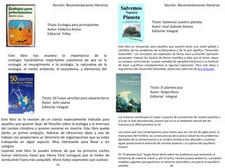 Sección: Recomendaciones literarias Sección: Recomendaciones literarias
Titulo: Ecología para principiantes
Autor: Federico Arana
Editorial: Trillas
Titulo: 50 Cosas sencillas para salvarla tierra
Autor: John Jawna
Editorial: Integral
Titulo: Salvemos nuestro planeta
Autor: José Galindo Gómez
Editorial: Integral
Titulo: El planeta azul
Autor: Sergio Rossi
Editorial: Integral
Los océanos constituyen el mayor conjunto de ecosistemas de nuestro planeta y
a la vez el más desconocido, puesto que no es el ambiente natural del ser
humano y es difícil penetrar en él.
Los mares que hoy contemplamos poco tienen que ver con los de siglos atrás: la
mala praxis del hombre, las consecuencias de la pesca industrial, los problemas
derivados de la contaminación y el cambio climático han afectado a nuestras
aguas provocando la extinción de muchas especies y la ruptura del equilibrio
marino.
En "El planeta azul" Sergio Rossi alerta sobre los problemas que amenazan la
existencia de nuestros mares y, por lo tanto, nuestra propia existencia, y propone
medidas urgentes para gestionar un entorno sostenible y recuperar el equilibrio
perdido.
Este libro nos muestra la importancia de la
ecología, haciéndonos importantes cuestiones de que es la
ecología ,el resurgimiento e la ecología, la naturaleza de la
ecología, el medio ambiente, el ecosistema, y elementos del
ecosistema.
Este libro es estupendo para aquellos que quieren tener una visión global y
científica de los problemas de la Naturaleza y de lo que significa "Desarrollo
Sostenible". Los conceptos son explicados de forma clara y evitando opiniones
personales. Expone los hechos de forma científica y deja que el lector saque
sus propias conclusiones. La gran variedad de ejemplos históricos y la multitud
de fotos y gráficos complementan la rigurosa exposición. Para más ideas y
argumentos del Desarrollo Sostenible, véase esta colección de Eco Artículos.
Este libro es la revisión de un clásico especialmente indicado para
aquellos que quieren dejar de filosofar sobre la ecología y la amenaza
del cambio climático y quieren ponerse en marcha. Este libro puede
darles un primer empujón. Además de ofrecernos ideas y vías de
trabajo nos proporciona un directorio de organizaciones que ya están
trabajando en algún aspecto. Muy interesante para llevar a los
colegios.
Leyendo este libro te puedes enterar de que los primeros coches
fueron eléctricos hasta que Henry Ford consiguió que el motor de
combustión fuera más asequible. Ahora todos esperamos que vuelvan.
3433
 