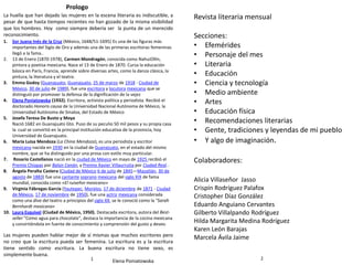 Colaboradores:
Alicia Villaseñor Jasso
Crispín Rodríguez Palafox
Cristopher Díaz González
Eduardo Anguiano Cervantes
Gilberto Villalpando Rodríguez
Hilda Margarita Medina Rodríguez
Karen León Barajas
Marcela Ávila Jaime
Revista literaria mensual
Secciones:
• Efemérides
• Personaje del mes
• Literaria
• Educación
• Ciencia y tecnología
• Medio ambiente
• Artes
• Educación física
• Recomendaciones literarias
• Gente, tradiciones y leyendas de mi pueblo
• Y algo de imaginación.
21
Prologo
La huella que han dejado las mujeres en la escena literaria es indiscutible, a
pesar de que hasta tiempos recientes no han gozado de la misma visibilidad
que los hombres. Hoy como siempre debería ser la punta de un merecido
reconocimiento.
Las mujeres pueden hablar mejor de sí mismas que muchos escritores pero
no creo que la escritura pueda ser femenina. La escritura es y la escritura
tiene sentido como escritura. La buena escritura no tiene sexo, es
simplemente buena.
Elena Poniatowska
1. Sor Juana Inés de la Cruz (México, 1648/51-1695) Es una de las figuras más
importantes del Siglo de Oro y además una de las primeras escritoras femeninas
llegó a la fama..
2. 13 de Enero (1870-1978), Carmen Mondragón, conocida como NahuiOllín,
pintora y poetisa mexicana. Nace el 13 de Enero de 1870. Cursa la educación
básica en París, Francia, aprende sobre diversas artes, como la danza clásica, la
pintura, la literatura y el teatro.
3. Emma Godoy (Guanajuato, Guanajuato, 25 de marzo de 1918 - Ciudad de
México, 30 de julio de 1989), fue una escritora y locutora mexicana que se
distinguió por promover la defensa de la dignificación de la vejez
4. Elena Poniatowska (1932). Escritora, activista política y periodista. Recibió el
doctorado Honoris causa de la Universidad Nacional Autónoma de México, la
Universidad Autónoma de Sinaloa, del Estado de México
5. Josefa Teresa De Busto y Moya
Nació:1682 en Guanajuato Gto. Puso de su peculio 50 mil pesos y su propia casa
la cual se convirtió en la principal institución educativa de la provincia, hoy
Universidad de Guanajuato.
6. María Luisa Mendoza (La China Mendoza), es una periodista y escritor
mexicana nacida en 1930 en la ciudad de Guanajuato, en el estado del mismo
nombre, que se ha distinguido por una prosa con estilo muy particular.
7. Rosario Castellanos nació en la ciudad de México en mayo de 1925 recibió el
Premio Chiapas por Balún Canán, y Premio Xavier Villaurrutia por Ciudad Real...
8. Ángela Peralta Castera (Ciudad de México 6 de julio de 1845—Mazatlán, 30 de
agosto de 1883) fue una cantante soprano mexicana del siglo XIX de fama
mundial, conocida como «El ruiseñor mexicano»
9. Virginia Fábregas García (Yautepec, Morelos, 17 de diciembre de 1871 - Ciudad
de México, 17 de noviembre de 1950), fue una actriz mexicana considerada
como una diva del teatro a principios del siglo XX, se le conoció como la "Sarah
Bernhardt mexicana«
10. Laura Esquivel (Ciudad de México, 1950). Destacada escritora, autora del Best-
seller "Como agua para chocolate", destaca la importancia de la cocina mexicana
y convirtiéndola en fuente de conocimiento y comprensión del gusto y deseo.
 