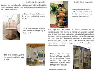 Sección: Algo de imaginación Sección: Algo de imaginación
Vamos a ver como Reciclar y decorar con bobinas de cables,
están hechas de madera y por su forma redonda son ideales
para mesas o mesillas.
La forma de esta bobina nos
da la oportunidad de usarla
en casa.
En la habitación es un lugar
para colocar la lámpara y el
despertador.
Ideal para la cocina, ya que
nos permite cualquier tipo
de silla.
En el jardín como mesa o
juntando dos bobinas nos
da la oportunidad de
usarlas como macetero.
Además de los usos
dentro del hogar ,también
es recomendable como
pajarera, ya que su
interior es hueco y sirve
de hogar para las aves.
Con algo mas de trabajo se puede convertir en un
revistero, una mini-librería o incluso un palomar, vamos!!
que lo que tiene que trabajar es primero la imaginación y
luego las manos. Lo bueno de reutilizar estos objetos es por
un lado que no generamos residuos al destruirlos ni
fabricamos otro objeto para esta finalidad ahorrando
recursos y por otro que conseguimos la satisfacción de crear
algo nosotros mismos.
Fuente: www.g10muebles.com
3837
 