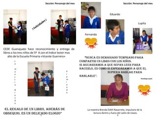 Sección: Personaje del mes Sección: Personaje del mes
5 6
CEDE Guanajuato hace reconocimiento y entrega de
libros a los tres niños de 5º A con el índice lector mas
alto de la Escuela Primaria «Vicente Guerrero»
La maestra Brenda Edith Navarrete, impulsora de la
lectura dentro y fuera del salón de clases.
“Nunca es demasiado temprano para
compartir un libro con los niños.
Si aguardamos a que sepan leer para
hacerlo, es como si esperáramos a que el
supiera hablar para
hablarle”.
Penélope Leach
L
a
m
a
e
s
t
r
a
B
r
e
n
d
a
P
r
e
m
i
a
n
d
o
“El regalo de un libro, además de
obsequio, es un delicado elogio”
Lupita
Eduardo
Fernanda
 