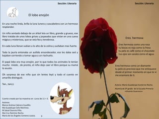 Sección: Literaria Sección: Literaria
9 10
El lobo enojón
En una noche linda, brilla la luna lunera y cascabelera con un hermoso
resplandor.
Un niño sentado debajo de un árbol leía un libro, grande y grueso, ese
libro trataba de unos lobos grises y jaspeados que vivían en una cueva
mágica y misteriosa, que se veía fea y tenebrosa.
En cada luna llenan subían a lo alto de la colina y aullaban mas fuerte.
Toda la jauría entonaba un aullido ensordecedor, eso les daba sed y
bajaban corriendo a tomar agua a un riachuelo.
El papá lobo era muy enojón, por lo que todos los animales le tenían
mucho miedo , de pronto, el niño dejo caer el libro porque su mamá
lo asusto.
Oh sorpresa de ese niño que sin lentes leyó y todo el cuento en
amarillo distinguió.
Tan., tan¡¡¡
Cuento creado por las maestras en curso de 11 + 5.
Autoras:
Blanca Andrea Cabrera Caudillo.
Ma Guadalupe Celis Martínez.
M Salud Osornio Piña.
Ma Cruz Ramírez Rocha.
María de los Ángeles Centeno Loaiza.
Eres hermosa
Eres hermosa como una rosa
tu bocas es roja como la fresa
tu pelo es café como el chocolate
tus ojos son azules como el agua.
Eres hermosa como un diamante
tu pelo es precioso que me enloquece
desde el primer momento en que te vi
me enamore de ti.
Autora: María Guadalupe Gutiérrez Rocha
Alumna de 5º grado de la Escuela Primaria
«Vicente Guerrero»
Sección: Literaria
10
 