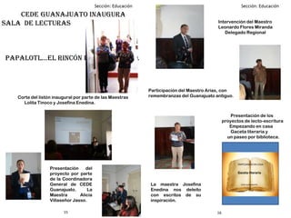 1615
CEDE Guanajuato inaugura
sala de lecturas
papalotl…el rincón de la lectura.
Corte del listón inaugural por parte de las Maestras
Lolita Tinoco y Josefina Enedina.
Presentación del
proyecto por parte
de la Coordinadora
General de CEDE
Guanajuato. La
Maestra Alicia
Villaseñor Jasso.
Intervención del Maestro
Leonardo Flores Miranda
Delegado Regional
Participación del Maestro Arias, con
remembranzas del Guanajuato antiguo.
La maestra Josefina
Enedina nos deleito
con escritos de su
inspiración.
Presentación de los
proyectos de lecto-escritura
Empezando en casa
Gaceta literaria y
un paseo por biblioteca.
EMPEZANDO EN CASA
Gaceta literaria
CEDE GUANAJUATO.
 