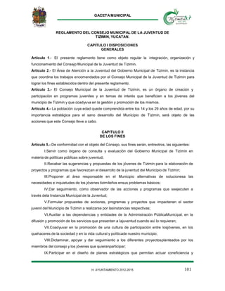 GACETA MUNICIPAL
101H. AYUNTAMIENTO 2012-2015
REGLAMENTO DEL CONSEJO MUNICIPAL DE LA JUVENTUD DE
TIZIMIN, YUCATAN.
CAPITULO I DISPOSICIONES
GENERALES
Artículo 1.- El presente reglamento tiene como objeto regular la integración, organización y
funcionamiento del Consejo Municipal de la Juventud de Tizimin.
Artículo 2.- El Área de Atención a la Juventud del Gobierno Municipal de Tizimin, es la instancia
que coordina los trabajos encomendados por el Consejo Municipal de la Juventud de Tizimin para
lograr los fines establecidos dentro del presente reglamento.
Artículo 3.- El Consejo Municipal de la Juventud de Tizimin, es un órgano de creación y
participación en programas juveniles y en temas de interés que beneficien a los jóvenes del
municipio de Tizimin y que coadyuva en la gestión y promoción de los mismos.
Artículo 4.- La población cuya edad quede comprendida entre los 14 y los 29 años de edad, por su
importancia estratégica para el sano desarrollo del Municipio de Tizimin, será objeto de las
acciones que este Consejo lleve a cabo.
CAPITULO II
DE LOS FINES
Artículo 5.- De conformidad con el objeto del Consejo, sus fines serán, entreotros, las siguientes:
I.Servir como órgano de consulta y evaluación del Gobierno Municipal de Tizimin en
materia de políticas públicas sobre juventud;
II.Recabar las sugerencias y propuestas de los jóvenes de Tizimin para la elaboración de
proyectos y programas que favorezcan el desarrollo de la juventud del Municipio de Tizimin;
III.Proponer al área responsable en el Municipio alternativas de solucionesa las
necesidades e inquietudes de los jóvenes tizimileños ensus problemas básicos;
IV.Dar seguimiento, como observador de las acciones y programas que seejecuten a
través dela Instancia Municipal de la Juventud;
V.Formular propuestas de acciones, programas y proyectos que impactenen el sector
juvenil del Municipio de Tizimin a realizarse por lasinstancias respectivas;
VI.Auxiliar a las dependencias y entidades de la Administración PúblicaMunicipal, en la
difusión y promoción de los servicios que presenten a lajuventud cuando así lo requieran;
VII.Coadyuvar en la promoción de una cultura de participación entre losjóvenes, en los
quehaceres de la sociedad y en la vida cultural y políticade nuestro municipio;
VIII.Dictaminar, apoyar y dar seguimiento a los diferentes proyectosplanteados por los
miembros del consejo y los jóvenes que quieranparticipar;
IX.Participar en el diseño de planes estratégicos que permitan actuar coneficiencia y
 