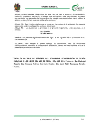 GACETA MUNICIPAL
111H. AYUNTAMIENTO 2012-2015
asistan a cuatro sesiones consecutivas, en este caso, se hará la solicitud a la dependencia,
institución, organismo, asociación o consejo que representen, para que nombren un nuevo
representante, con excepción de los miembros del consejo que ocupen algún cargo público, a
quienes se les exhortará para que asistan a las sesiones.
Artículo 14.- Las inconformidades que se presenten con motivo de la aplicación del presente
reglamento, serán resueltas en las sesiones del consejo.
Artículo 15.- Las cuestiones no previstas en el presente reglamento, serán resueltas por el
consejo.
ARTICULOS
TRANSITORIOS
PRIMERO: El presente reglamento entrará en vigor al día siguiente de su publicación en la
Gaceta Municipal.
SEGUNDO: Para integrar el primer consejo, su coordinador, hará las invitaciones
correspondientes, siguiendo el procedimiento establecido, dentro del mes siguiente de que el
presente reglamento entre en vigor.
DADO EN LA SALA DE SESIONES DEL HONORABLE AYUNTAMIENTO DE TIZIMÍN,
YUCATAN, A LOS 3 DÍAS DEL MES DE ABRIL DEL AÑO 2013. Presidente.- Cp. María del
Rosario Díaz Góngora Rubrica. Secretario Regidor.- Lic. Amir Adán Rodríguez Novelo.-
Rubrica.
 