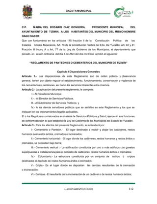 GACETA MUNICIPAL
112H. AYUNTAMIENTO 2012-2015
C.P. MARIA DEL ROSARIO DIAZ GONGORA, PRESIDENTE MUNICIPAL DEL
AYUNTAMIENTO DE TIZIMIN, A LOS HABITANTES DEL MUNICIPIO DEL MISMO NOMBRE
HAGO SABER:
Que con fundamento en los artículos 115 fracción II de la Constitución Política de los
Estados Unidos Mexicanos, Art. 79 de la Constitución Política del Edo. De Yucatán, Art. 40 y 41
Fracción III Inciso A y Art. 77 de la Ley de Gobierno de los Municipios; el Ayuntamiento que
presido, en sesión ordinaria del día 3 de Abril del dos mil trece aprobó el siguiente:
“REGLAMENTO DE PANTEONES O CEMENTERIOS DEL MUNICIPIO DE TIZIMÍN”
Capitulo I Disposiciones Generales
Artículo 1.- Las disposiciones de este Reglamento son de orden público y observancia
general, tienen por objeto regular el establecimiento, funcionamiento, conservación y vigilancia de
los cementerios o panteones, así como los servicios inherentes a los mismos.
Artículo 2.- La aplicación del presente reglamento, le compete:
I.- Al Presidente Municipal.
II.-.- Al Director de Servicios Públicos.
III.- Al Subdirector de Servicios Públicos; y
IV.- A los demás servidores públicos que se señalan en este Reglamento y los que se
indiquen en los ordenamientos legales aplicables.
El o los Regidores comisionados en materia de Servicios Públicos y Salud, ejercerán sus funciones
de conformidad con lo que establece la Ley de Gobierno de los Municipios del Estado de Yucatán.
Artículo 3.- Para los efectos del presente Reglamento, se entenderá por:
I.- Cementerio o Panteón.- El lugar destinado a recibir y alojar los cadáveres, restos
humanos sean éstos áridos, cremados o incinerados;
II.- Cementerio horizontal.- El lugar donde los cadáveres, restos humanos y restos áridos o
cremados, se depositan bajo tierra;
III.- Cementerio vertical .- La edificación constituida por uno o más edificios con gavetas
superpuestas e instalaciones para el depósito de cadáveres, restos humanos áridos o cremados;
IV.- Columbario.- La estructura constituida por un conjunto de nichos o criptas
destinados al depósito de restos humanos áridos o cremados;
V.- Cripta.- Es el lugar donde se depositan las cenizas resultantes de la cremación
o incineración;
VI.- Cenizas.- El resultante de la incineración de un cadáver o de restos humanos áridos;
 