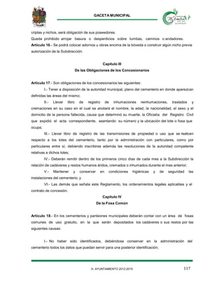 GACETA MUNICIPAL
117H. AYUNTAMIENTO 2012-2015
criptas y nichos, será obligación de sus poseedores.
Queda prohibido arrojar basura o desperdicios sobre tumbas, caminos o andadores.
Artículo 16.- Se podrá colocar adornos u obras encima de la bóveda o construir algún nicho previa
autorización de la Subdirección.
Capitulo III
De las Obligaciones de los Concesionarios
Artículo 17.- Son obligaciones de los concesionarios las siguientes:
I.- Tener a disposición de la autoridad municipal, plano del cementerio en donde aparezcan
definidas las áreas del mismo;
II.- Llevar libro de registro de inhumaciones reinhumaciones, traslados y
cremaciones en su caso en el cual se anotará el nombre, la edad, la nacionalidad, el sexo y el
domicilio de la persona fallecida, causa que determinó su muerte, la Oficialía del Registro Civil
que expidió el acta correspondiente, asentando su número y la ubicación del lote o fosa que
ocupa;
III.- Llevar libro de registro de las transmisiones de propiedad o uso que se realicen
respecto a los lotes del cementerio, tanto por la administración con particulares, como por
particulares entre sí, debiendo inscribirse además las resoluciones de la autoridad competente
relativas a dichos lotes;
IV.- Deberán remitir dentro de los primeros cinco días de cada mes a la Subdirección la
relación de cadáveres y restos humanos áridos, cremados o inhumados durante el mes anterior;
V.- Mantener y conservar en condiciones higiénicas y de seguridad las
instalaciones del cementerio; y
VI.- Las demás que señala este Reglamento, los ordenamientos legales aplicables y el
contrato de concesión.
Capitulo IV
De la Fosa Común
Artículo 18.- En los cementerios y panteones municipales deberán contar con un área de fosas
comunes de uso gratuito, en la que serán depositados los cadáveres o sus restos por las
siguientes causas:
I.- No haber sido identificados, debiéndose conservar en la administración del
cementerio todos los datos que puedan servir para una posterior identificación;
 