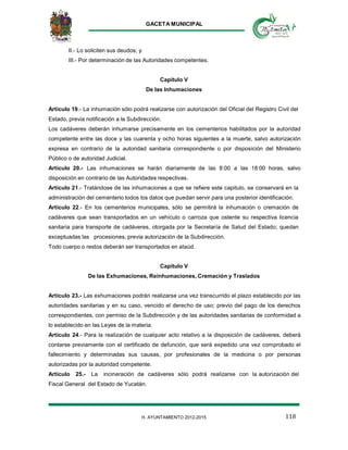 GACETA MUNICIPAL
118H. AYUNTAMIENTO 2012-2015
II.- Lo soliciten sus deudos; y
III.- Por determinación de las Autoridades competentes.
Capitulo V
De las Inhumaciones
Artículo 19.- La inhumación sólo podrá realizarse con autorización del Oficial del Registro Civil del
Estado, previa notificación a la Subdirección.
Los cadáveres deberán inhumarse precisamente en los cementerios habilitados por la autoridad
competente entre las doce y las cuarenta y ocho horas siguientes a la muerte, salvo autorización
expresa en contrario de la autoridad sanitaria correspondiente o por disposición del Ministerio
Público o de autoridad Judicial.
Artículo 20.- Las inhumaciones se harán diariamente de las 8:00 a las 18:00 horas, salvo
disposición en contrario de las Autoridades respectivas.
Artículo 21.- Tratándose de las inhumaciones a que se refiere este capitulo, se conservará en la
administración del cementerio todos los datos que puedan servir para una posterior identificación.
Artículo 22.- En los cementerios municipales, sólo se permitirá la inhumación o cremación de
cadáveres que sean transportados en un vehículo o carroza que ostente su respectiva licencia
sanitaria para transporte de cadáveres, otorgada por la Secretaría de Salud del Estado; quedan
exceptuadas las procesiones, previa autorización de la Subdirección.
Todo cuerpo o restos deberán ser transportados en ataúd.
Capitulo V
De las Exhumaciones, Reinhumaciones, Cremación y Traslados
Artículo 23.- Las exhumaciones podrán realizarse una vez transcurrido el plazo establecido por las
autoridades sanitarias y en su caso, vencido el derecho de uso; previo del pago de los derechos
correspondientes, con permiso de la Subdirección y de las autoridades sanitarias de conformidad a
lo establecido en las Leyes de la materia.
Artículo 24.- Para la realización de cualquier acto relativo a la disposición de cadáveres, deberá
contarse previamente con el certificado de defunción, que será expedido una vez comprobado el
fallecimiento y determinadas sus causas, por profesionales de la medicina o por personas
autorizadas por la autoridad competente.
Artículo 25.- La incineración de cadáveres sólo podrá realizarse con la autorización del
Fiscal General del Estado de Yucatán.
 