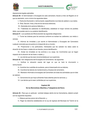 GACETA MUNICIPAL
122H. AYUNTAMIENTO 2012-2015
disposiciones legales aplicables.
Artículo 40.- El Administrador o Encargado de cada cementerio, llevará un libro de Registro en el
que se asentarán, como mínimo los siguientes datos:
I.- Fecha de inhumación o reinhumación, especificando si se trata de cadáver o sus restos.
II.- Área, Sección, línea y fosa de los servicios anteriores;
III.- Generales de la persona fallecida; y
IV.- Tratándose de cadáveres no identificados, establecer el mayor número de posibles
datos, que puedan servir a su posterior identificación.
Artículo 41.- Los auxiliares de Oficina tendrán las siguientes obligaciones:
I.- Turnar las órdenes para los servicios conforme se reciban los cadáveres, sus restos o
cenizas;
II.- Informar de inmediato y por escrito al Administrador o Encargado del Cementerio
cualquier anomalía que encuentre en el desarrollo de su función;
III.- Proporcionar a los particulares, interesados que les soliciten los datos sobre la
situación de las fosas o criptas de sus deudos, previa identificación;
IV.- Anotar de inmediato en los archivos a su cargo, los movimientos que se hagan
respecto de la situación de las fosas o criptas; y
V.- Las demás que les sean encomendadas por sus superiores.
Artículo 42.- Son obligaciones del Encargado de Cementerios las siguientes:
I.- Verificar la ubicación exacta del lugar en que se hará la inhumación o
reinhumación:
II.- Coordinar las cuadrillas de auxiliares, para el desempeño de sus labores;
III.- Coordinar las labores de mantenimiento y limpieza del cementerio;
IV.- Mantener informado al encargado del Cementerio de todas las actividades que en éste
se realicen;
V.- Cerciorarse de que haya suficientes fosas abiertas para los servicios; y
VI.- Las demás que le sean conferidas por sus superiores.
Capitulo VIII
De los Marmolistas Albañiles y Trabajadores del Ramo.
Artículo 43.- Para que un particular contrate trabajos dentro de los Cementerios, deberá cumplir
con los siguientes requisitos:
I.- Obtener permiso previo de la Dirección, y
II.- Pagar los derechos establecidos en la Ley de ingresos del Municipio de Tizimín en la
 