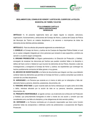 GACETA MUNICIPAL
129H. AYUNTAMIENTO 2012-2015
REGLAMENTO DEL CONSEJO DE HONOR Y JUSTICIA DEL CUERPO DE LA POLICÍA
MUNICIPAL DE TIZIMÍN, YUCATÁN
TÍTULO PRIMERO CAPÍTULO
ÚNICO DISPOSICIONES
GENERALES
ARTÍCULO 1.- El presente reglamento tiene por objeto regular la creación, estructura,
organización, funcionamiento y atribuciones del Consejo de Honor y Justicia del Cuerpo de Policía
del Municipio de Tizimín en materia disciplinaria y de ascenso o recompensa de todos los
elementos de las distintas policías estatales.
ARTÍCULO 2.- Para los efectos del presente reglamento se entenderá por:
I. CONSEJO: al Consejo de Honor y Justicia de los Cuerpos de Seguridad Pública Estatal, el cual
es un cuerpo colegiado integrado por cinco personas que revisará el caso específico y emitirá una
sanción o un premio según corresponda.
II. ORGANO PROSECUTOR: al Órgano perteneciente a la Dirección de Protección y Vialidad,
encargado de receptuar las denuncias por hechos que puedan constituir faltas a la disciplina o
delitos del fuero común o federal en que incurran los elementos de las Policía, llevando a cabo las
investigaciones y consignará al Consejo de Honor y Justicia, los expedientes que contengan los
hechos posiblemente comisorios de faltas graves o muy graves.
III. ARCHIVO DE INVESTIGACIÓN: a la Serie de documentos que integran una foja y que deberán
contener todos los elementos que permitan al Consejo de Honor y Justicia comprobar que existe la
comisión de una falta disciplinaria.
IV. AGRAVIADO: a la Persona que reciente en sí mismo el daño por la indisciplina o falta del
elemento hacia su persona, derechos, posesiones, documentos, etc.
V. TERCERO AFECTADO: a quien reciente daño de forma indirecta por el sujeto activo de la falta
o delito, viéndose afectado por la acción de éste en su persona, derechos, posesiones,
documentos, etc.
VI. PRESUNTO RESPONSABLE: al agente comisor, es el elemento de la Dirección de Protección
y Vialidad, que presuntamente transgrede el orden a través de una acción u omisión que sea
considerada como una falta a la disciplina y a las obligaciones de todo servidor público.
VII. DEFENSOR: a la Persona nombrada por el presunto responsable que tiene como función
presentar todas las excepciones o defensas contra las pretensiones o acusaciones del Órgano
Prosecutor.
 